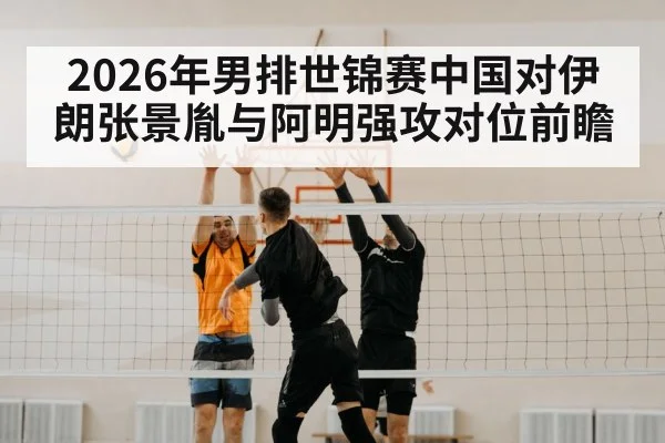2026年男排世锦赛中国对伊朗张景胤与阿明强攻对位前瞻