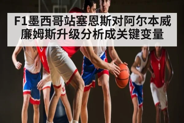 F1墨西哥站塞恩斯对阿尔本威廉姆斯升级分析成关键变量